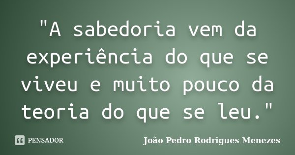 "A sabedoria vem da experiência do que se viveu e muito pouco da teoria do que se leu."... Frase de João Pedro Rodrigues Menezes.