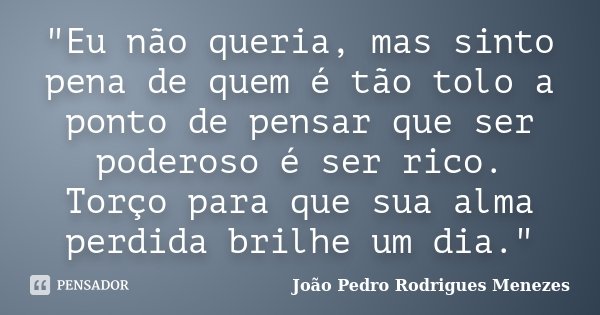 "Eu não queria, mas sinto pena de quem é tão tolo a ponto de pensar que ser poderoso é ser rico. Torço para que sua alma perdida brilhe um dia."... Frase de João Pedro Rodrigues Menezes.