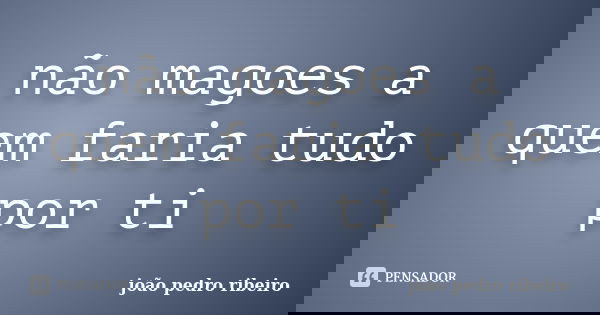 não magoes a quem faria tudo por ti... Frase de joao pedro ribeiro.