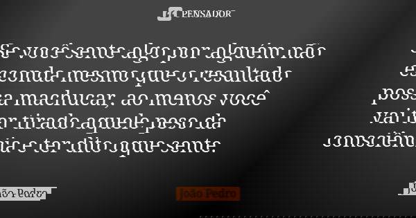Se você sente algo por alguém não esconda mesmo que o resultado possa machucar, ao menos você vai ter tirado aquele peso da consciência e ter dito oque sente.... Frase de João Pedro.
