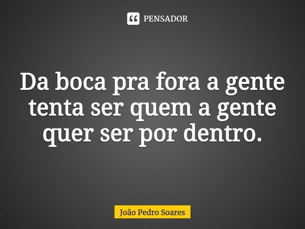 Da boca pra fora a gente tenta ser quem a gente quer ser por dentro.... Frase de João Pedro Soares.