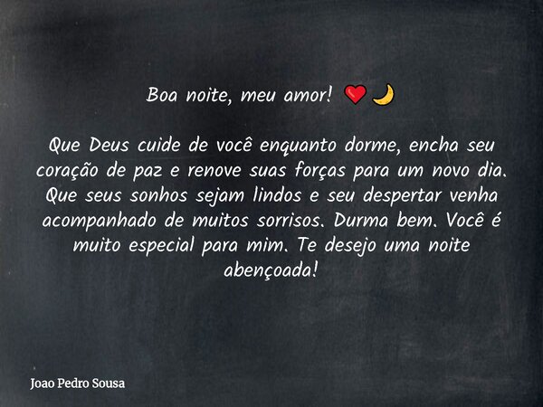 Boa noite, meu amor! ❤️🌙 Que Deus cuide de você enquanto dorme, encha seu coração de paz e renove suas forças para um novo dia. Que seus sonhos sejam lindos e s... Frase de Joao Pedro Sousa.