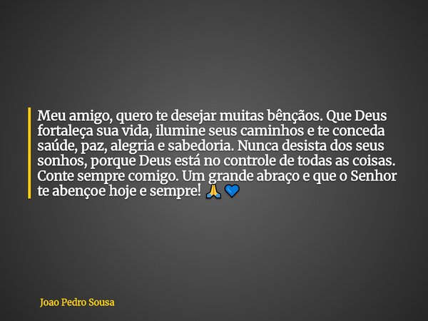 Meu amigo, quero te desejar muitas bênçãos. Que Deus fortaleça sua vida, ilumine seus caminhos e te conceda saúde, paz, alegria e sabedoria. Nunca desista dos s... Frase de Joao Pedro Sousa.