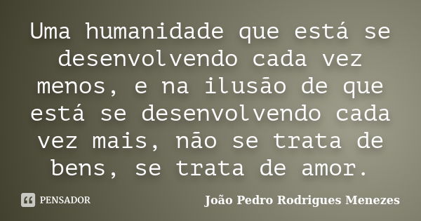 Uma humanidade que está se desenvolvendo cada vez menos, e na ilusão de que está se desenvolvendo cada vez mais, não se trata de bens, se trata de amor.... Frase de João Pedro Rodrigues Menezes.