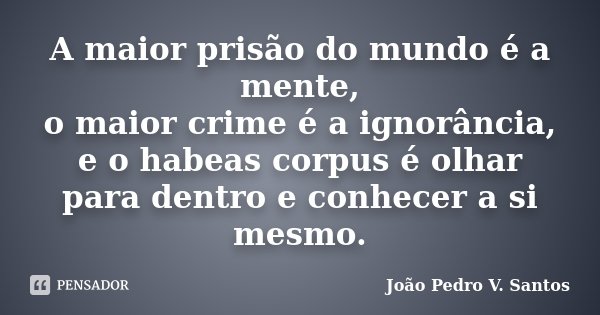 A maior prisão do mundo é a mente, o maior crime é a ignorância, e o habeas corpus é olhar para dentro e conhecer a si mesmo.... Frase de João Pedro V. Santos.