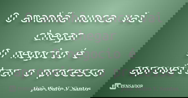 O amanhã nunca vai chegar O negocio é aproveitar o processo... Frase de João Pedro V. Santos.