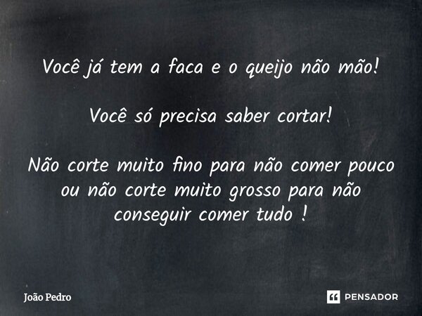 Você já tem a faca e o queijo não mão! Você só precisa saber cortar! Não corte muito fino para não comer pouco ou não corte muito grosso para não conseguir come... Frase de João Pedro.