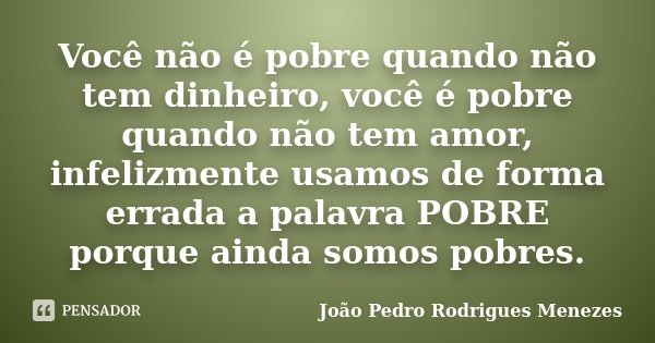 Você não é pobre quando não tem dinheiro, você é pobre quando não tem amor, infelizmente usamos de forma errada a palavra POBRE porque ainda somos pobres.... Frase de João Pedro Rodrigues Menezes.