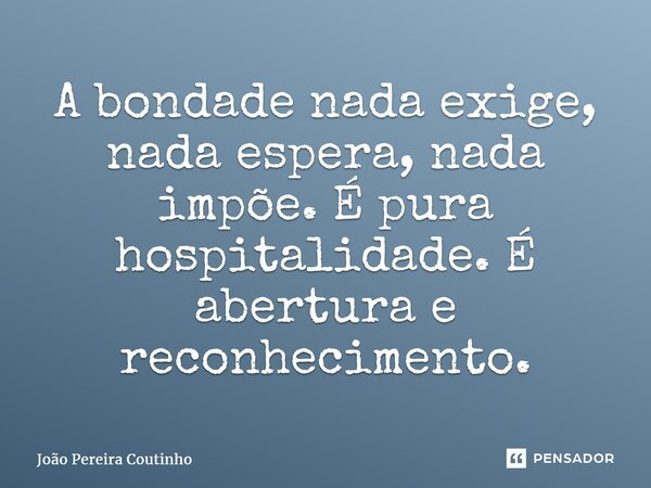 ⁠A bondade nada exige, nada espera, nada impõe. É pura hospitalidade. É abertura e reconhecimento.... Frase de João Pereira Coutinho.