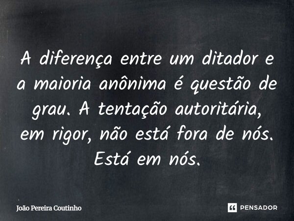 A diferença entre um ditador e a maioria anônima é questão de grau. A tentação autoritária, em rigor, não está fora de nós. Está em nós.... Frase de João Pereira Coutinho.