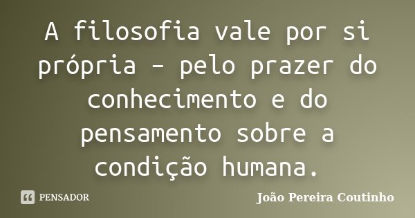 A filosofia vale por si própria – pelo prazer do conhecimento e do pensamento sobre a condição humana.... Frase de João Pereira Coutinho.