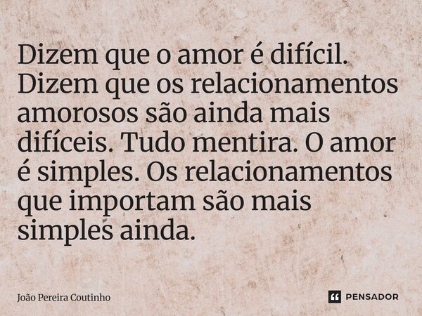 ⁠Dizem que o amor é difícil. Dizem que os relacionamentos amorosos são ainda mais difíceis. Tudo mentira. O amor é simples. Os relacionamentos que importam são ... Frase de João Pereira Coutinho.