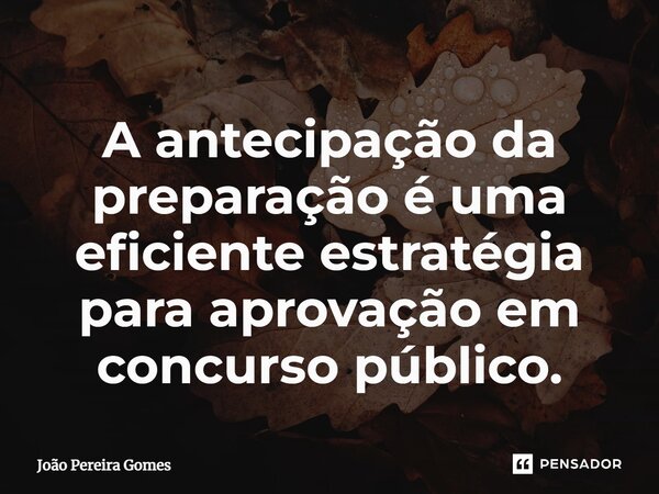 ⁠A antecipação da preparação é uma eficiente estratégia para aprovação em concurso público.... Frase de João Pereira Gomes.