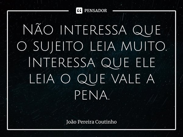 ⁠Não interessa que o sujeito leia muito. Interessa que ele leia o que vale a pena.... Frase de João Pereira Coutinho.