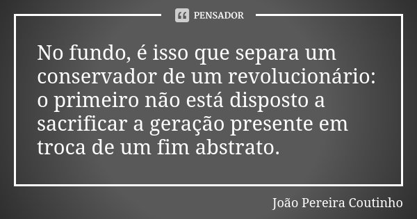 No fundo, é isso que separa um conservador de um revolucionário: o primeiro não está disposto a sacrificar a geração presente em troca de um fim abstrato.... Frase de João Pereira Coutinho.
