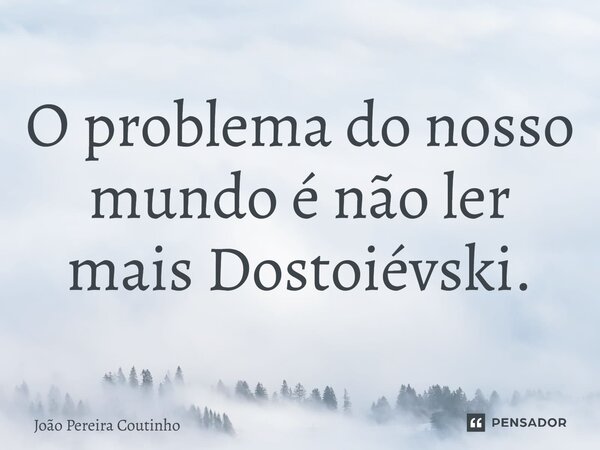 O problema do nosso mundo é não ler mais Dostoiévski.... Frase de João Pereira Coutinho.