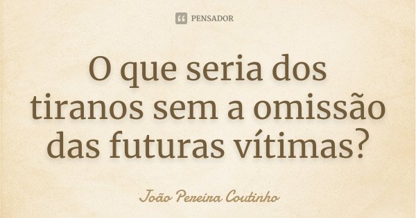 O que seria dos tiranos sem a omissão das futuras vítimas?... Frase de João Pereira Coutinho.