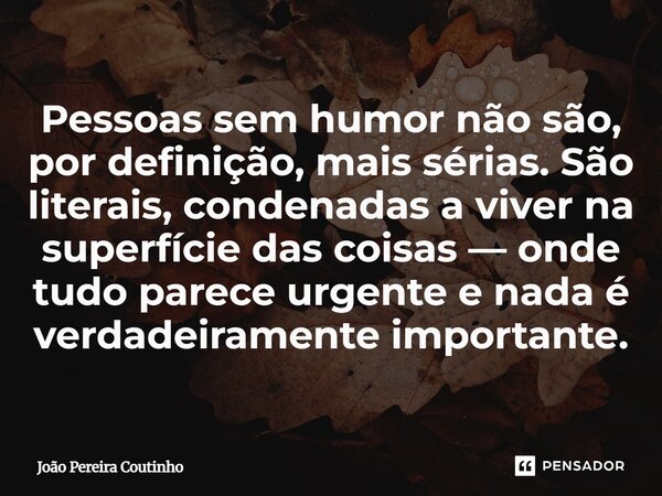 Pessoas sem humor não são, por definição, mais sérias. São literais, condenadas a viver na superfície das coisas — onde tudo parece urgente e nada é verdadeiram... Frase de João Pereira Coutinho.