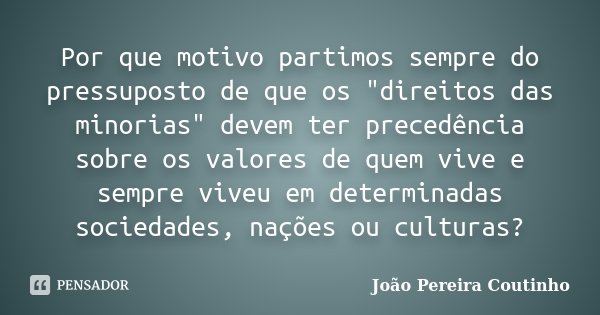 Por que motivo partimos sempre do pressuposto de que os "direitos das minorias" devem ter precedência sobre os valores de quem vive e sempre viveu em ... Frase de João Pereira Coutinho.