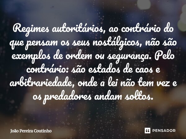 Regimes autoritários, ao contrário do que pensam os seus nostálgicos, não são exemplos de ordem ou segurança. Pelo contrário: são estados de caos e arbitrarieda... Frase de João Pereira Coutinho.