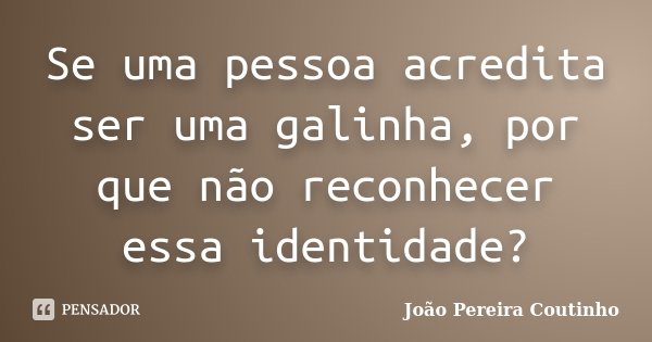 Se uma pessoa acredita ser uma galinha, por que não reconhecer essa identidade?... Frase de João Pereira Coutinho.