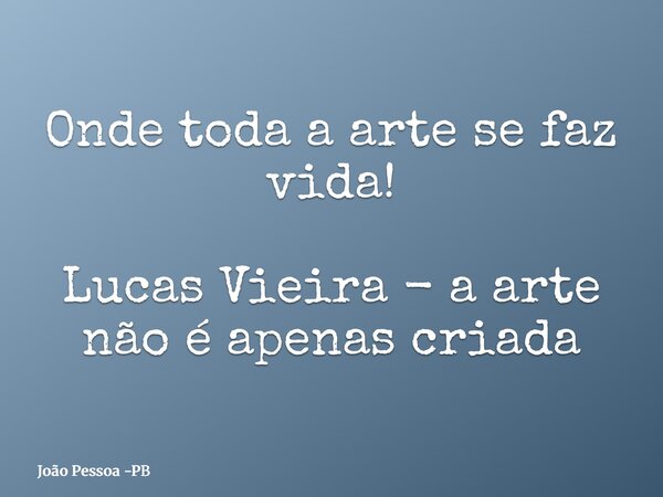 Onde toda a arte se faz vida! Lucas Vieira - a arte não é apenas criada... Frase de João Pessoa -PB.