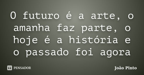 O futuro é a arte, o amanha faz parte, o hoje é a história e o passado foi agora... Frase de João Pinto.