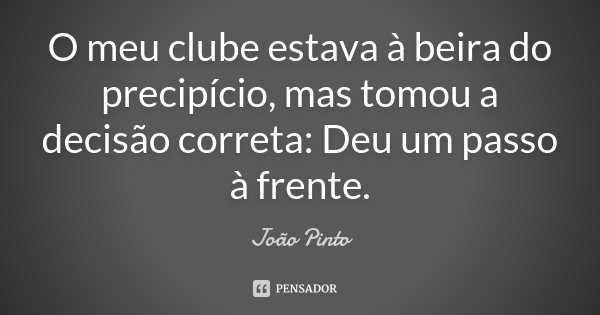 O meu clube estava à beira do precipício, mas tomou a decisão correta: Deu um passo à frente.... Frase de João Pinto.