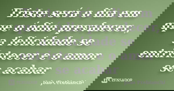 Triste será o dia em que o ódio prevalecer, a felicidade se entristecer e o amor se acabar... Frase de João Prebianchi.