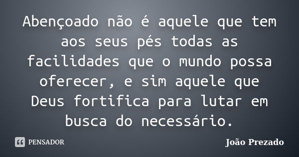 Abençoado não é aquele que tem aos seus pés todas as facilidades que o mundo possa oferecer, e sim aquele que Deus fortifica para lutar em busca do necessário.... Frase de João Prezado.