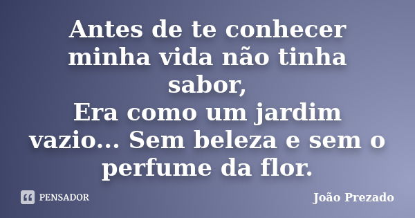 Antes de te conhecer minha vida não tinha sabor, Era como um jardim vazio... Sem beleza e sem o perfume da flor.... Frase de João Prezado.