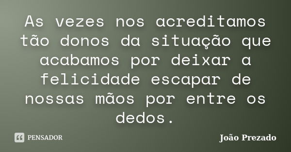 As vezes nos acreditamos tão donos da situação que acabamos por deixar a felicidade escapar de nossas mãos por entre os dedos.... Frase de João Prezado.