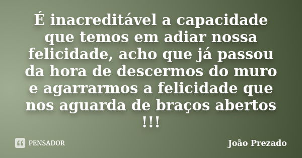 É inacreditável a capacidade que temos em adiar nossa felicidade, acho que já passou da hora de descermos do muro e agarrarmos a felicidade que nos aguarda de b... Frase de João Prezado.