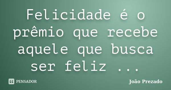 Felicidade é o prêmio que recebe aquele que busca ser feliz ...... Frase de João Prezado.