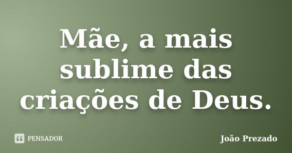 Mãe, a mais sublime das criações de Deus.... Frase de João Prezado.