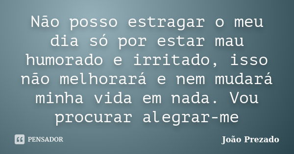 Não posso estragar o meu dia só por estar mau humorado e irritado, isso não melhorará e nem mudará minha vida em nada. Vou procurar alegrar-me... Frase de João Prezado.