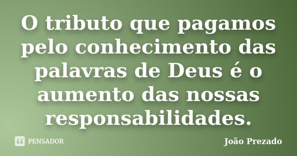 O tributo que pagamos pelo conhecimento das palavras de Deus é o aumento das nossas responsabilidades.... Frase de João Prezado.