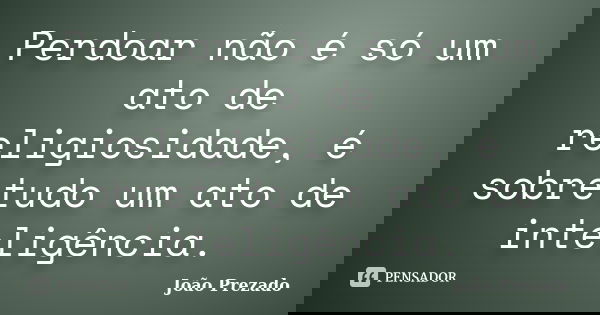 Perdoar não é só um ato de religiosidade, é sobretudo um ato de inteligência.... Frase de João Prezado.