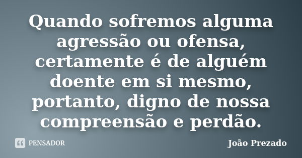 Quando sofremos alguma agressão ou ofensa, certamente é de alguém doente em si mesmo, portanto, digno de nossa compreensão e perdão.... Frase de João Prezado.