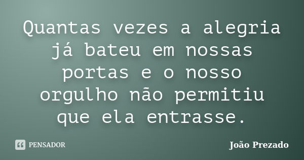 Quantas vezes a alegria já bateu em nossas portas e o nosso orgulho não permitiu que ela entrasse.... Frase de João Prezado.