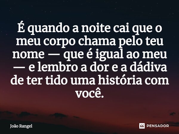 É⁠ quando a noite cai que o meu corpo chama pelo teu nome — que é igual ao meu — e lembro a dor e a dádiva de ter tido uma história com você.... Frase de João Rangel.
