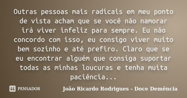 Outras pessoas mais radicais em meu ponto de vista acham que se você não namorar irá viver infeliz para sempre. Eu não concordo com isso, eu consigo viver muito... Frase de João Ricardo Rodrigues - Doce Demência.