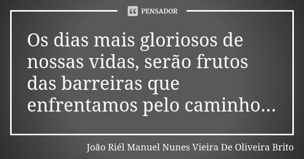 Os dias mais gloriosos de nossas vidas, serão frutos das barreiras que enfrentamos pelo caminho...... Frase de João Riél Manuel Nunes Vieira de Oliveira Brito.