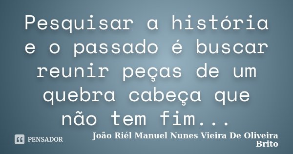 Pesquisar a história e o passado é buscar reunir peças de um quebra cabeça que não tem fim...... Frase de João Riél Manuel Nunes Vieira De Oliveira Brito.