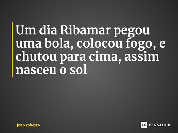 ⁠Um dia Ribamar pegou uma bola, colocou fogo, e chutou para cima, assim nasceu o sol... Frase de joao roberto.