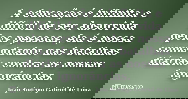 A educação é infinita e difícil de ser absorvida pelas pessoas, ela é nossa comandante nas batalhas diárias contra as nossas ignorâncias.... Frase de João Rodrigo Gabriel de Lima.