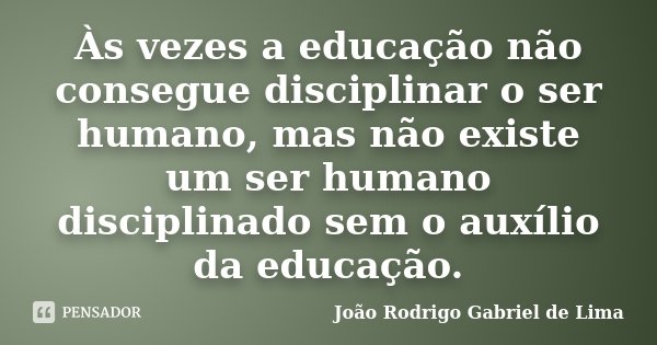 Às vezes a educação não consegue disciplinar o ser humano, mas não existe um ser humano disciplinado sem o auxílio da educação.... Frase de João Rodrigo Gabriel de Lima.