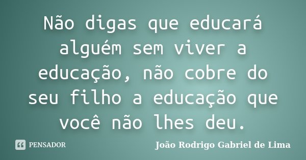Não digas que educará alguém sem viver a educação, não cobre do seu filho a educação que você não lhes deu.... Frase de João Rodrigo Gabriel de Lima.
