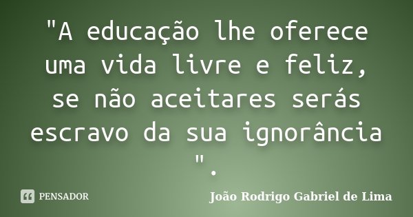 "A educação lhe oferece uma vida livre e feliz, se não aceitares serás escravo da sua ignorância ".... Frase de João Rodrigo Gabriel de Lima.