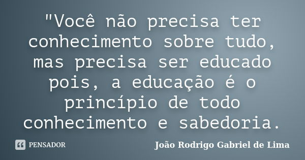 "Você não precisa ter conhecimento sobre tudo, mas precisa ser educado pois, a educação é o princípio de todo conhecimento e sabedoria.... Frase de João Rodrigo Gabriel de Lima.